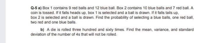 Q-5 a) Box 1 contains 9 red balls and 12 blue ball. Box 2 contains 10 blue balls and 7 red ball. A
coin is tossed. If it falls heads up, box 1 is selected and a ball is drawn. If it falls tails up,
box 2 is selected and a ball is drawn. Find the probability of selecting a blue balls, one red ball,
two red and one blue balls.
b) A die is rolled three hundred and sixty times. Find the mean, variance, and standard
deviation of the number of 4s that will not be rolled.
