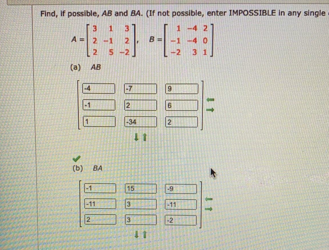 Find, if possible, AB and BA. (If not possible, enter IMPOSSIBLE in any single
3.
3
1 -4 2
A D
2.
-1
-1 -4 0
2.
:2.
3 1
(a)
AB
-4
-7
6.
-1
-34
(b)
ВА
15
-9
-11
-11
2
-2
