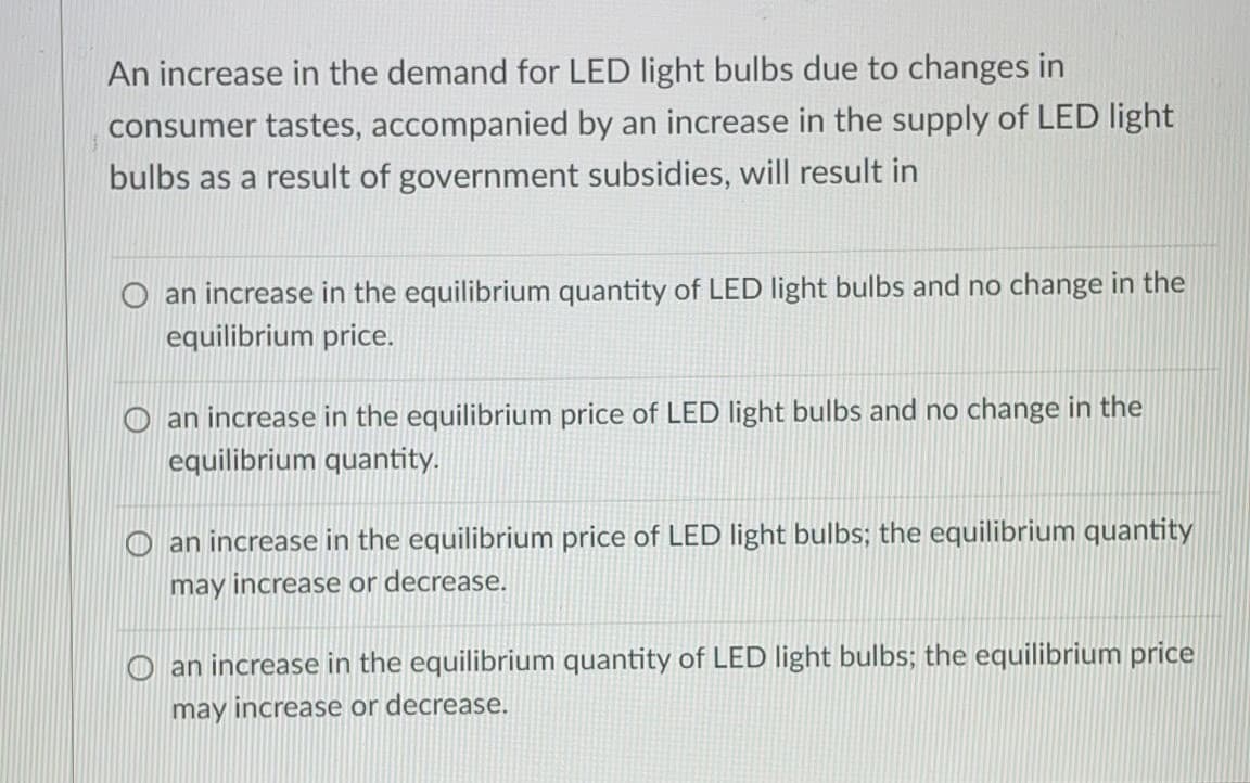 An increase in the demand for LED light bulbs due to changes in
consumer tastes, accompanied by an increase in the supply of LED light
bulbs as a result of government subsidies, will result in
an increase in the equilibrium quantity of LED light bulbs and no change in the
equilibrium price.
O an increase in the equilibrium price of LED light bulbs and no change in the
equilibrium quantity.
an increase in the equilibrium price of LED light bulbs; the equilibrium quantity
may increase or decrease.
an increase in the equilibrium quantity of LED Ilight bulbs; the equilibrium price
may increase or decrease.
