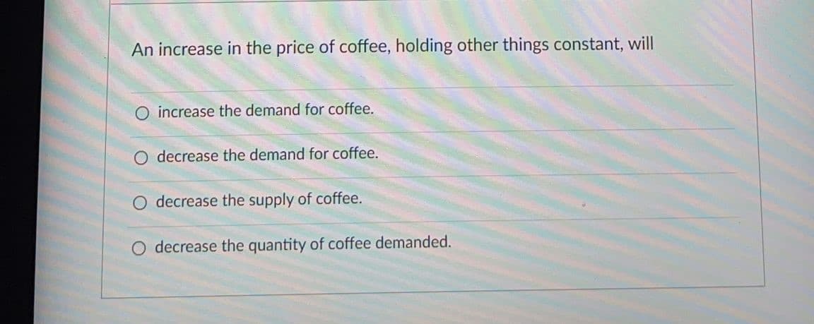 An increase in the price of coffee, holding other things constant, will
O increase the demand for coffee.
decrease the demand for coffee.
decrease the supply of coffee.
decrease the quantity of coffee demanded.
