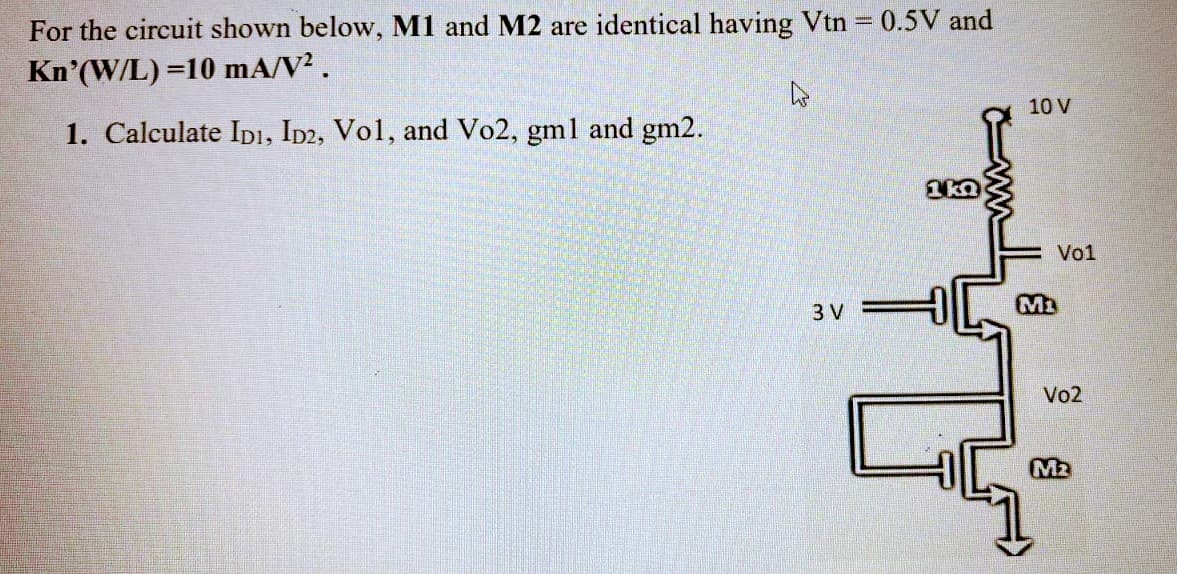 %3D
For the circuit shown below, M1 and M2 are identical having Vtn 0.5V and
Kn'(W/L) =10 mA/V².
10 V
1. Calculate IDı, ID2, Vol, and Vo2, gml and gm2.
Vo1
3 V
M3
Vo2
M2
