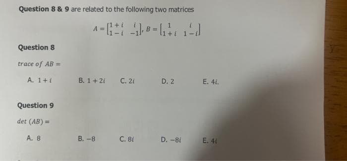 Question 8 & 9 are related to the following two matrices
[1+.
A =
B =
Question 8
trace of AB =
A. 1+i
В. 1 + 21
С. 21
D. 2
Е. 4.
Question 9
det (AB) =
А. 8
В. -8
C. 81
D. -8i
E. 41
