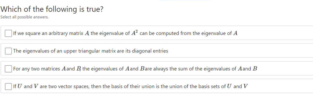 Which of the following is true?
Select all possible answers.
|If we square an arbitrary matrix A the eigenvalue of A? can be computed from the eigenvalue of A
The eigenvalues of an upper triangular matrix are its diagonal entries
For any two matrices A and B the eigenvalues of Aand Bare always the sum of the eigenvalues of Aand B
OIf U and V are two vector spaces, then the basis of their union is the union of the basis sets of U and V
