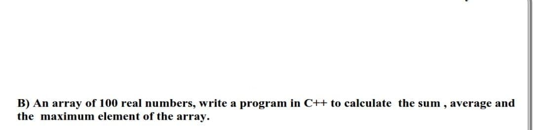 B) An array of 100 real numbers, write a program in C++ to calculate the sum, average and
the maximum element of the array.
