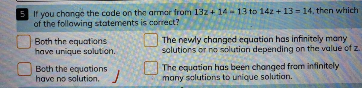 5 If you change the code on the armor from 13z + 14 = 13 to 14z + 13 = 14, then which
of the following statements is correct?
%3D
Both the equations
have unique solution.
The newly changed equation has infinitely many
solutions or no solution depending on the value of z.
Both the equations
have no solution.
The equation has been changed from infinitely
many solutions to unique solution.
