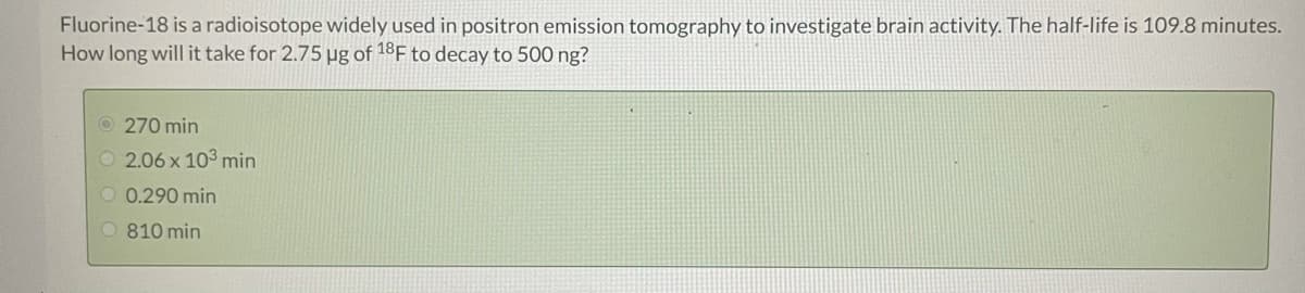 Fluorine-18 is a radioisotope widely used in positron emission tomography to investigate brain activity. The half-life is 109.8 minutes.
How long will it take for 2.75 µg of 18F to decay to 500 ng?
O 270 min
O 2.06 x 103 min
O 0.290 min
O 810 min
