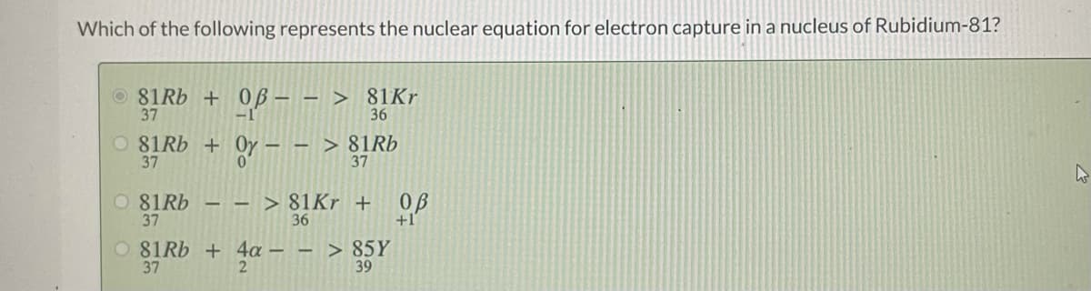 Which of the following represents the nuclear equation for electron capture in a nucleus of Rubidium-81?
O 81Rb + 0B- - > 81Kr
37
36
O 81RB + Oy- - > 81R6
37
37
O 81RB
37
- - > 81Kr + 0ß
36
O 81RB + 4a – - > 85Y
37
39
