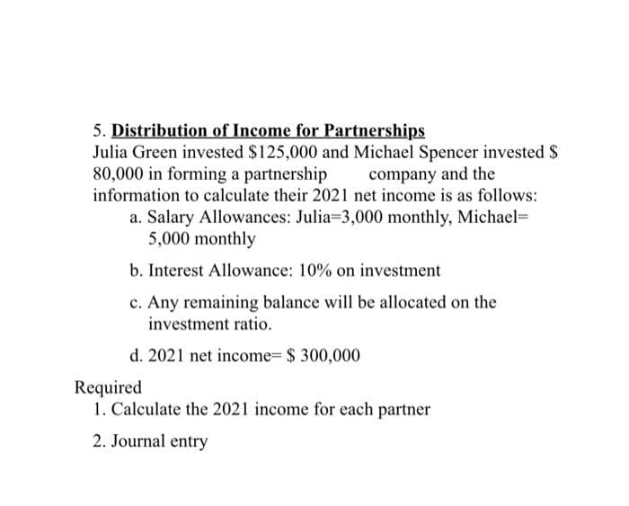 5. Distribution of Income for Partnerships
Julia Green invested $125,000 and Michael Spencer invested $
80,000 in forming a partnership company and the
information to calculate their 2021 net income is as follows:
a. Salary Allowances: Julia=3,000 monthly, Michael=
5,000 monthly
b. Interest Allowance: 10% on investment
c. Any remaining balance will be allocated on the
investment ratio.
d. 2021 net income- $ 300,000
Required
1. Calculate the 2021 income for each partner
2. Journal entry