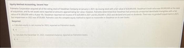 Equity Method Accounting, Second Year
Palmetto Corporation acquired all of the voting stock of Steadman Company on January 2, 2021, by issuing stock with a fair value of $28,800,000. Steadman's book value was $9.000.000 at the date
of acquisition, and its net assets were reported at amounts approximating fair value. However, Palmetto determined that Steadman had previously unreported identifiable intangibles with a fair
value of $1,800,000 with a 4-year life. Steadman reported net income of $1,620,000 in 2021 and $2.250,000 in 2022 and declared and paid no dividends. There was no goodwill impairment in 2021,
but impairment in 2022 was $720,000 Palmetto uses the compete equity method to report its investment in Steadman on its own books
Required
a Calculate equity in net income for 2022, reported on Palmetto's books
50
b. Calculate the December 31, 2022, investment balance, reported on Palmetto's books
0
