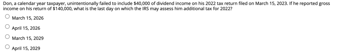 Don, a calendar year taxpayer, unintentionally failed to include $40,000 of dividend income on his 2022 tax return filed on March 15, 2023. If he reported gross
income on his return of $140,000, what is the last day on which the IRS may assess him additional tax for 2022?
March 15, 2026
April 15, 2026
March 15, 2029
April 15, 2029