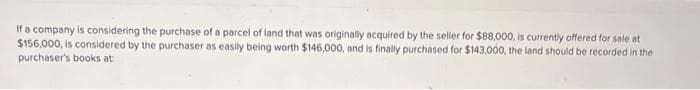 If a company is considering the purchase of a parcel of land that was originally acquired by the seller for $88,000, is currently offered for sale at
$156,000, is considered by the purchaser as easily being worth $146,000, and is finally purchased for $143,000, the land should be recorded in the
purchaser's books at: