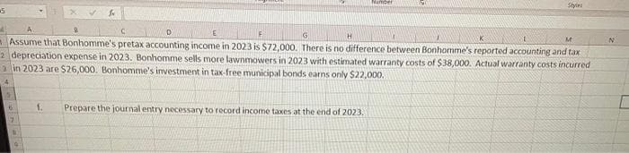 5
C
G
H
M
Assume that Bonhomme's pretax accounting income in 2023 is $72,000. There is no difference between Bonhomme's reported accounting and tax
2 depreciation expense in 2023. Bonhomme sells more lawnmowers in 2023 with estimated warranty costs of $38,000. Actual warranty costs incurred
in 2023 are $26,000. Bonhomme's investment in tax-free municipal bonds earns only $22,000.
4
7
N
19
1.
Style:
Prepare the journal entry necessary to record income taxes at the end of 2023.
N