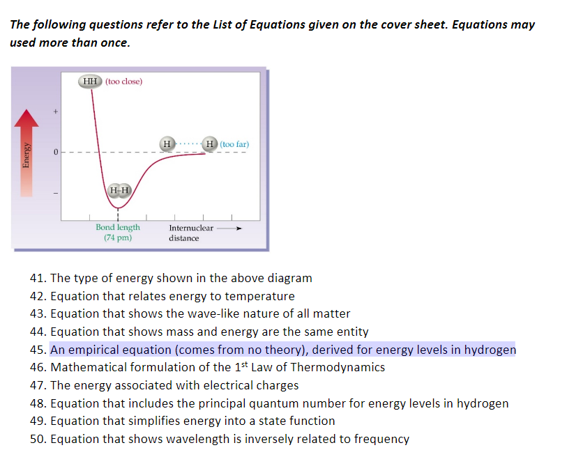 41. The type of energy shown in the above diagram
42. Equation that relates energy to temperature
43. Equation that shows the wave-like nature of all matter
44. Equation that shows mass and energy are the same entity
45. An empirical equation (comes from no theory), derived for energy levels in hydrogen
46. Mathematical formulation of the 1s* Law of Thermodynamics
47. The energy associated with electrical charges
48. Equation that includes the principal quantum number for energy levels in hydrogen
49. Equation that simplifies energy into a state function
50. Equation that shows wavelength is inversely related to frequency
