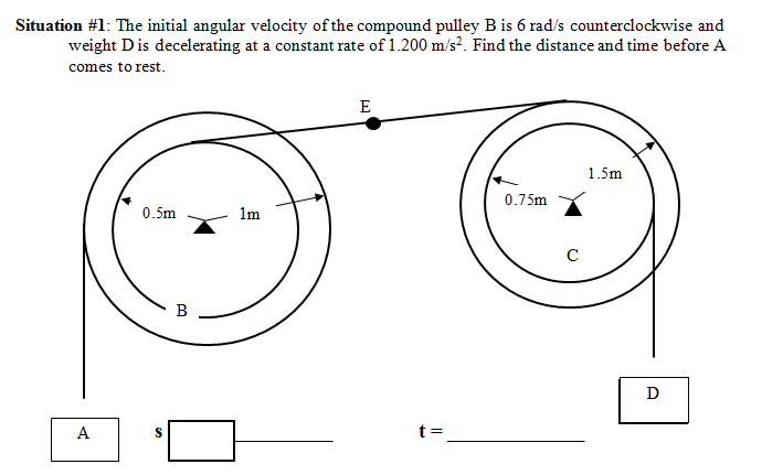 Situation #1: The initial angular velocity of the compound pulley B is 6 rad/s counterclockwise and
weight Dis decelerating at a constant rate of 1.200 m/s?. Find the distance and time before A
comes to rest.
E
1.5m
0.75m
0.5m
1m
C
B
D
A
t =
