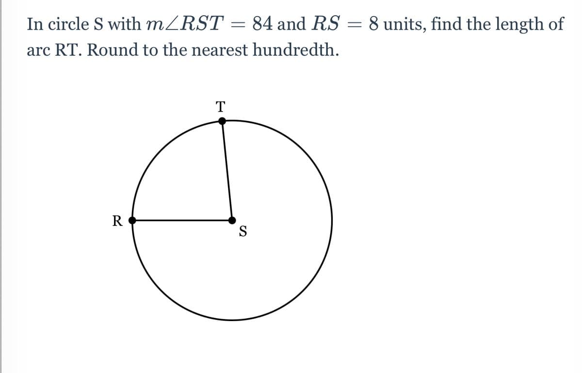 In circle S with MZRST = 84 and RS = 8 units, find the length of
arc RT. Round to the nearest hundredth.
T
R
S
