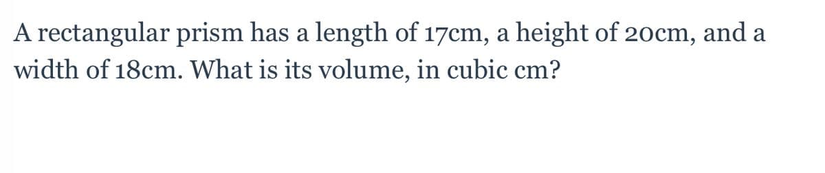 A rectangular prism has a length of 17cm, a height of 20cm, and a
width of 18cm. What is its volume, in cubic cm?
