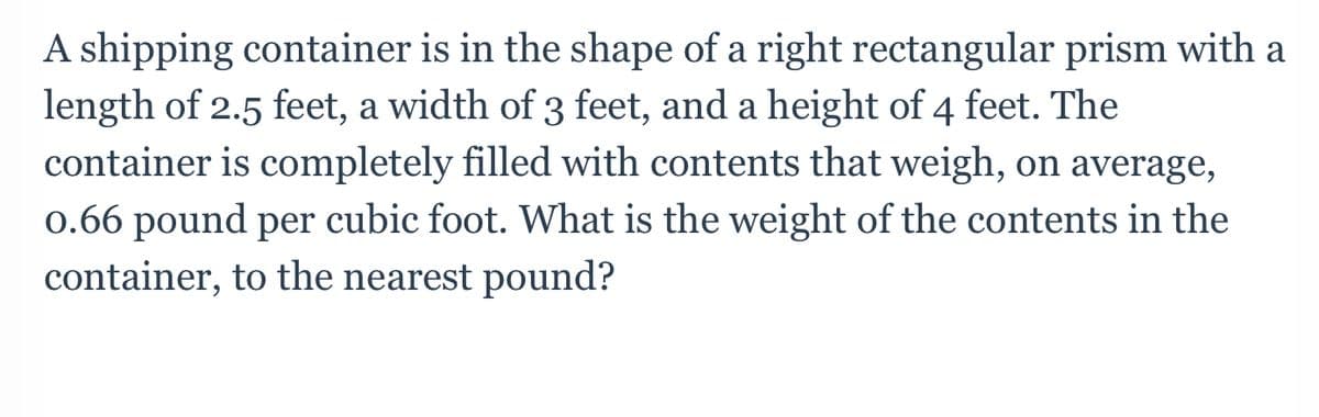 A shipping container is in the shape of a right rectangular prism with a
length of 2.5 feet, a width of 3 feet, and a height of 4 feet. The
container is completely filled with contents that weigh, on average,
0.66 pound per cubic foot. What is the weight of the contents in the
container, to the nearest pound?
