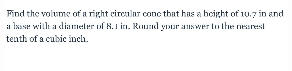 Find the volume of a right circular cone that has a height of 10.7 in and
a base with a diameter of 8.1 in. Round your answer to the nearest
tenth of a cubic inch.
