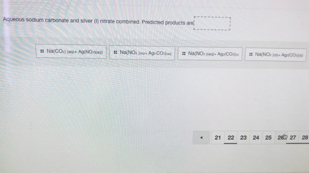 Aqueous sodium carbonate and silver (I) nitrate combined. Predicted products are
:: Na(COs) (aq)+ Ag(NOs)(aq)
: Na(NOs )(aq)+ Aga COs)(aq)
:: Na(NOs )(aq)+ Ag2(COs))
: Na(NOa )(s)+ Ag2(CO3)(s)
21
22 23 24 25 26 27 28
