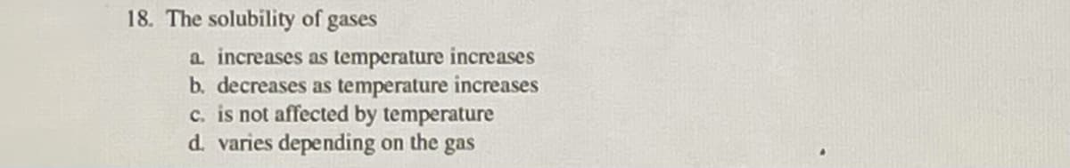 18. The solubility of gases
a increases as temperature increases
b. decreases as temperature increases
c. is not affected by temperature
d. varies depending on the gas
