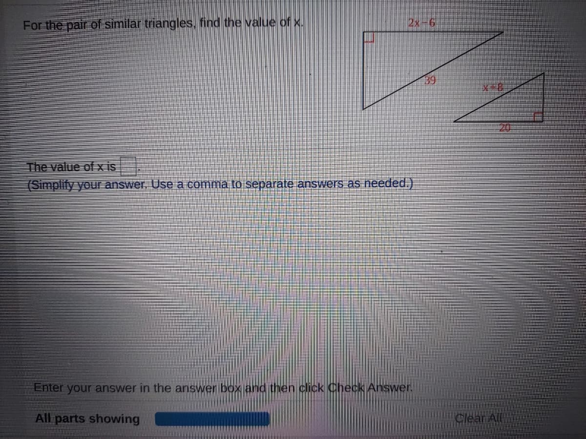 For the pair of similar triangles, find the value of x.
2x-6
39
文名
20
The value of x is
(Simplify your answer, Use a comma to separate answers as needed.)
Enter your answer in the answer box and then click Check Answer.
All parts showing
Clear All
