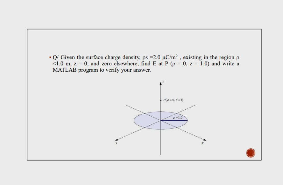 • Q/ Given the surface charge density, ps =2.0 µC/m2 , existing in the region p
<1.0 m, z = 0, and zero elsewhere, find E at P (p = 0, z = 1.0) and write a
MATLAB program to verify your answer.
. P(p=0, z =1)
p=1.0
