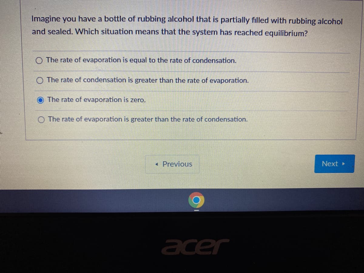 Imagine you have a bottle of rubbing alcohol that is partially filled with rubbing alcohol
and sealed. VWhich situation means that the system has reached equilibrium?
The rate of evaporation is equal to the rate of condensation.
The rate of condensation is greater than the rate of evaporation.
The rate of evaporation is zero.
O The rate of evaporation is greater than the rate of condensation.
« Previous
Next »
acer
