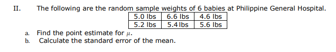 The following are the random sample weights of 6 babies at Philippine General Hospital.
5.0 Ibs 6.6 Ibs 4.6 Ibs
5.2 Ibs 5.4 lbs 5.6 lbs
II.
Find the point estimate for .
b.
Calculate the standard error of the mean.
a.
