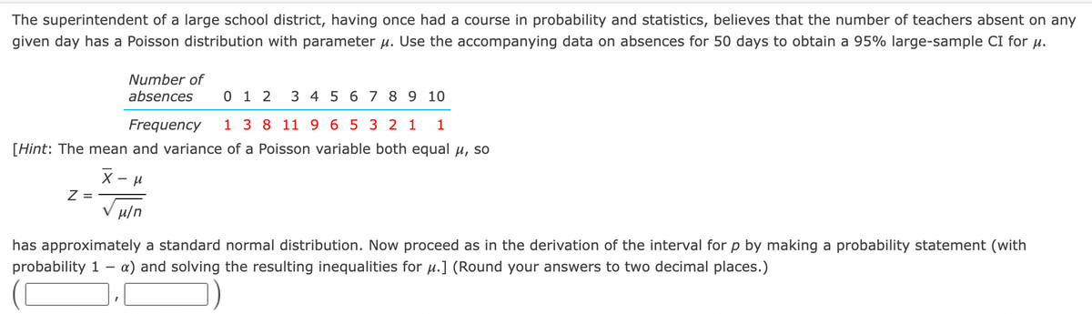The superintendent of a large school district, having once had a course in probability and statistics, believes that the number of teachers absent on any
given day has a Poisson distribution with parameter u. Use the accompanying data on absences for 50 days to obtain a 95% large-sample CI for u.
Number of
absences
0 1 2
3 4 5 6 7 8 9 10
Frequency
8 11 9 6 5 3 2 1
1
[Hint: The mean and variance of a Poisson variable both equal u, so
Z =
u/n
has approximately a standard normal distribution. Now proceed as in the derivation of the interval for p by making a probability statement (with
probability 1
a) and solving the resulting inequalities for µ.] (Round your answers to two decimal places.)
