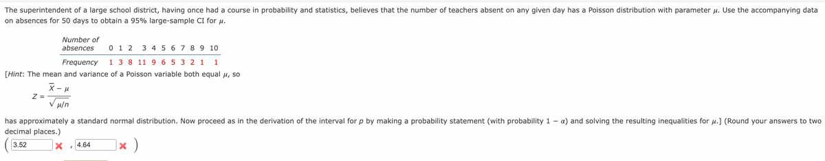 The superintendent of a large school district, having once had a course in probability and statistics, believes that the number of teachers absent on any given day has a Poisson distribution with parameter µ. Use the accompanying data
on absences for 50 days to obtain a 95% large-sample CI for u.
Number of
absences
0 1 2
3 4 5 6 7 8 9 10
Frequency
1 3 8 11 9 6 5 3 2 1
1
[Hint: The mean and variance of a Poisson variable both equal u, so
X -
Z =
V H/n
has approximately a standard normal distribution. Now proceed as in the derivation of the interval for p by making a probability statement (with probability 1 -
decimal places.)
a) and solving the resulting inequalities for µ.] (Round your answers to two
|× )
3.52
4.64
