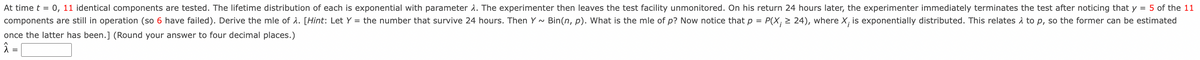 At time t = 0, 11 identical components are tested. The lifetime distribution of each is exponential with parameter a. The experimenter then leaves the test facility unmonitored. On his return 24 hours later, the experimenter immediately terminates the test after noticing that y = 5 of the 11
components are still in operation (so 6 have failed). Derive the mle of 1. [Hint: Let Y = the number that survive 24 hours. Then Y - Bin(n, p). What is the mle of p? Now notice that p = P(X; > 24), where X, is exponentially distributed. This relates 1 to p, so the former can be estimated
once the latter has been.] (Round your answer to four decimal places.)
Â =
