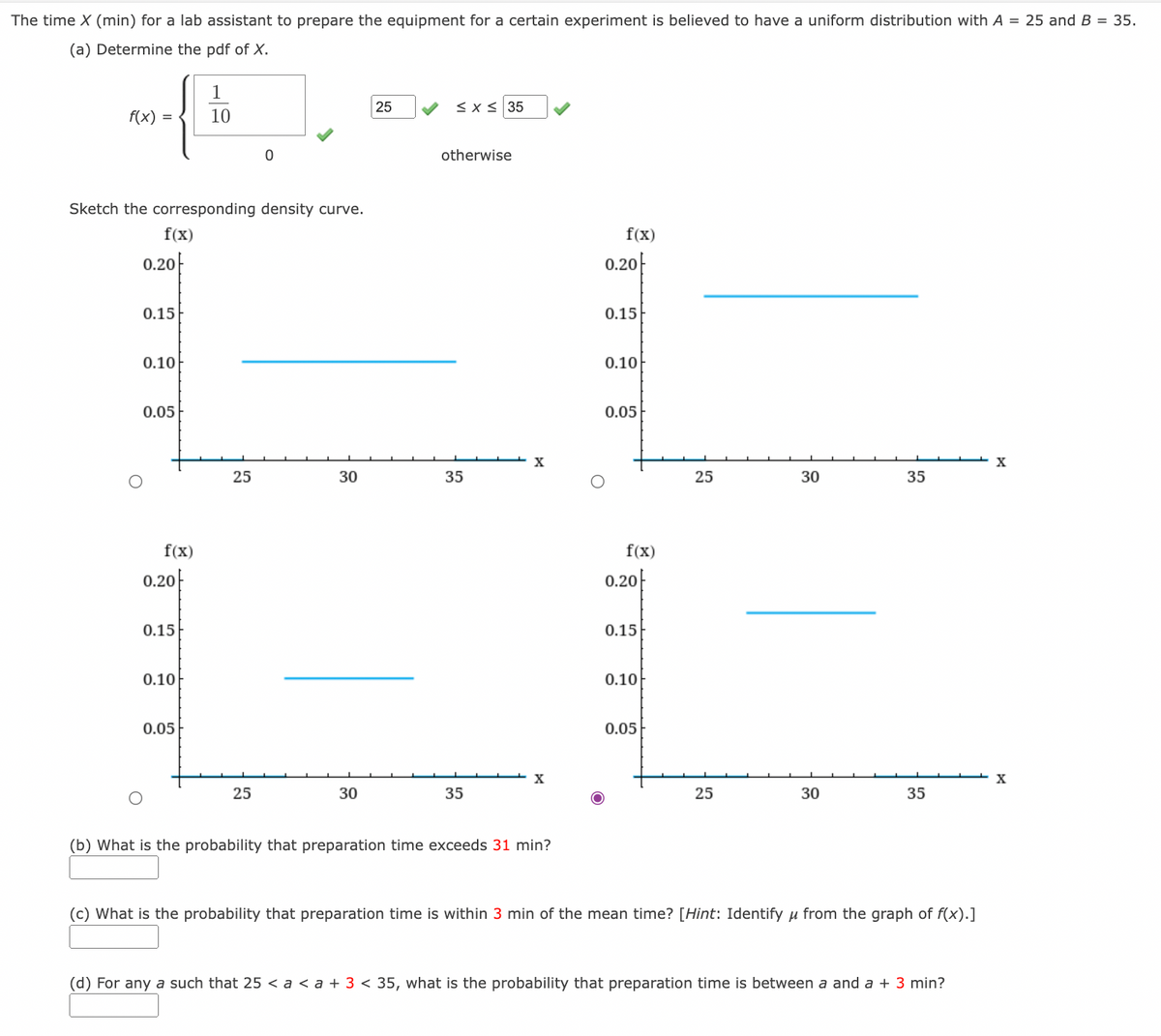 The time X (min) for a lab assistant to prepare the equipment for a certain experiment is believed to have a uniform distribution with A = 25 and B = 35.
(a) Determine the pdf of X.
1
25
<x s 35
f(x) =
10
otherwise
Sketch the corresponding density curve.
f(x)
f(x)
0.20-
0.20F
0.15
0.15
0.10
0.10
0.05
0.05
X
25
30
35
25
30
35
f(x)
f(x)
0.20|
0.20-
0.15
0.15
0.10
0.10
0.05
0.05
X
X
25
30
35
25
30
35
(b) What is the probability that preparation time exceeds 31 min?
(c) What is the probability that preparation time is within 3 min of the mean time? [Hint: Identify u from the graph of f(x).]
(d) For any a such that 25 < a < a + 3 < 35, what is the probability that preparation time is between a and a + 3 min?
