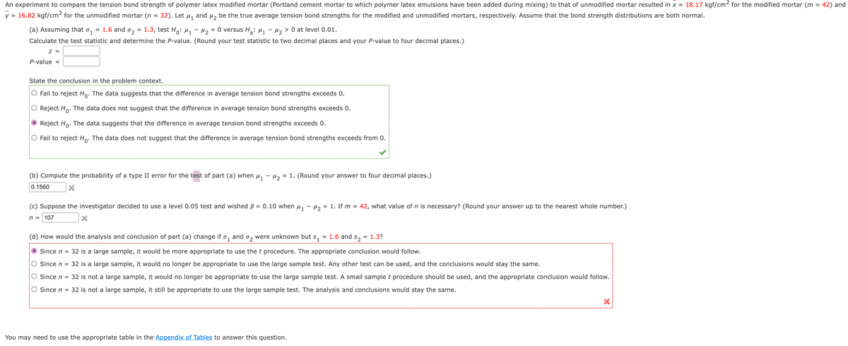 An experiment to compare the tension bond strength of polymer latex modified mortar (Portland cement mortar to which polymer latex emulsions have been added during mixing) to that of unmodified mortar resulted in x = 18.17 kgf/cm² for the modified mortar (m = 42) and
y = 16.82 kgf/cm² for the unmodified mortar (n
=
32). Let μ₁
and
M₂
be the true average tension bond strengths for the modified and unmodified mortars, respectively. Assume that the bond strength distributions are both normal.
M₂ = 0 versus H₂: M₁ M₂ > 0 at level 0.01.
(a) Assuming that 01 = 1.6 and 02 = 1.3, test Ho: M₁
Calculate the test statistic and determine the P-value. (Round your test statistic to two decimal places and your P-value to four decimal places.)
Z =
P-value =
State the conclusion in the problem context.
O Fail to reject Ho. The data suggests that the difference in average tension bond strengths exceeds 0.
O Reject Ho. The data does not suggest that the difference in average tension bond strengths exceeds 0.
Ⓒ Reject Ho. The data suggests that the difference in average tension bond strengths exceeds 0.
O Fail to reject Ho. The data does not suggest that the difference in average tension bond strengths exceeds from 0.
(b) Compute the probability of a type II error for the test of part (a) when μ₁ −μ₂ = 1. (Round your answer to four decimal places.)
0.1560
(c) Suppose the investigator decided to use a level 0.05 test and wished ß = 0.10 when μ₁ −μ₂ = 1. If m = 42, what value of n is necessary? (Round your answer up to the nearest whole number.)
n = 107
(d) How would the analysis and conclusion of part (a) change if and
01
=
were unknown but s₁ 1.6 and = 1.3?
$2
02
● Since n = 32 is a large sample, it would be more appropriate to use the t procedure. The appropriate conclusion would follow.
O Since n = 32 is a large sample, it would no longer be appropriate to use the large sample test. Any other test can be used, and the conclusions would stay the same.
O Since n = 32 is not a large sample, it would no longer be appropriate to use the large sample test. A small sample t procedure should be used, and the appropriate conclusion would follow.
O Since n = 32 is not a large sample, it still be appropriate to use the large sample test. The analysis and conclusions would stay the same.
You may need to use the appropriate table in the Appendix of Tables to answer this question.