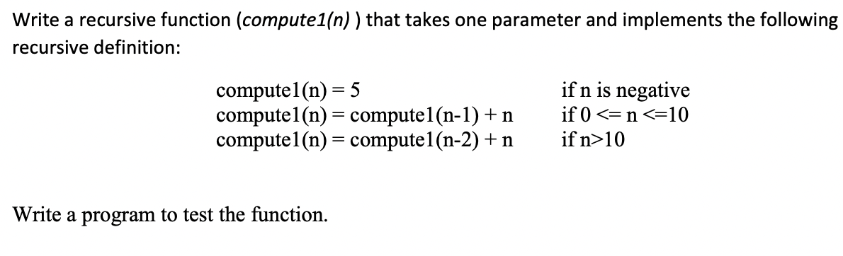Write a recursive function (compute1(n) ) that takes one parameter and implements the following
recursive definition:
compute1(n) = 5
compute1(n) = compute1(n-1) + n
compute1(n) = compute1 (n-2) + n
if n is negative
if 0 <=n <=10
if n>10
Write a program to test the function.
