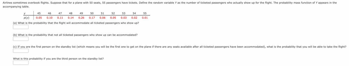 Airlines sometimes overbook flights. Suppose that for a plane with 50 seats, 55 passengers have tickets. Define the random variable Y as the number of ticketed passengers who actually show up for the flight. The probability mass function of Y appears in the
accompanying table.
45
46
47
48
49
50
51
52
53
54
55
p(y)
0.05
0.10
0.11
0.14
0.26
0.17
0.06
0.05
0.03
0.02
0.01
(a) What is the probability that the flight will accommodate all ticketed passengers who show up?
(b) What is the probability that not all ticketed passengers who show up can be accommodated?
(c) If you are the first person on the standby list (which means you will be the first one to get on the plane if there are any seats available after all ticketed passengers have been accommodated), what is the probability that you will be able to take the flight?
What is this probability if you are the third person on the standby list?
