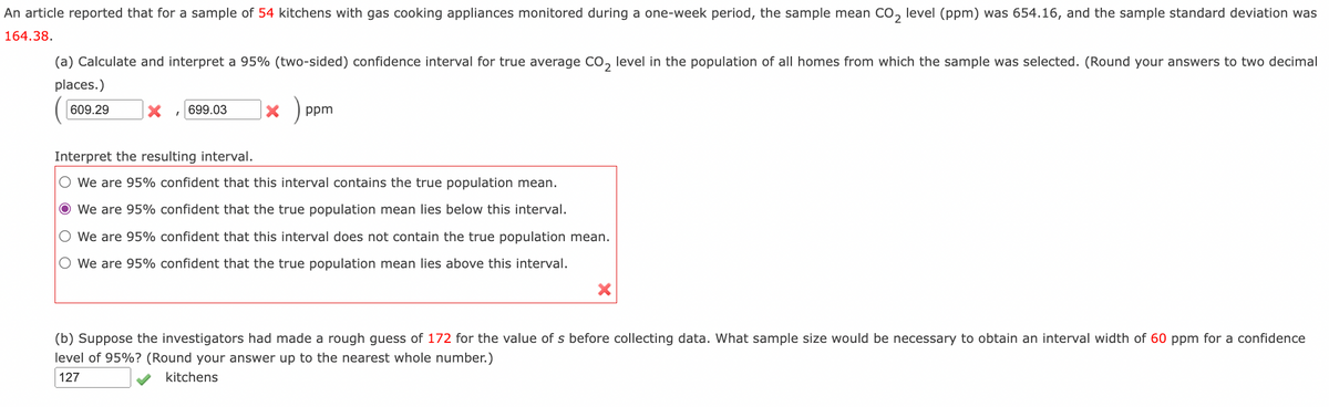 An article reported that for a sample of 54 kitchens with gas cooking appliances monitored during a one-week period, the sample mean CO, level (ppm) was 654.16, and the sample standard deviation was
164.38.
(a) Calculate and interpret a 95% (two-sided) confidence interval for true average CO, level in the population of all homes from which the sample was selected. (Round your answers to two decimal
places.)
609.29
699.03
ppm
Interpret the resulting interval.
O We are 95% confident that this interval contains the true population mean.
We are 95% confident that the true population mean lies below this interval.
O We are 95% confident that this interval does not contain the true population mean.
O We are 95% confident that the true population mean lies above this interval.
(b) Suppose the investigators had made a rough guess of 172 for the value of s before collecting data. What sample size would be necessary to obtain an interval width of 60 ppm for a confidence
level of 95%? (Round your answer up to the nearest whole number.)
127
kitchens
