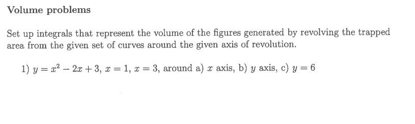 Volume problems
Set up integrals that represent the volume of the figures generated by revolving the trapped
area from the given set of curves around the given axis of revolution.
1) y = x² – 2x + 3, x = 1, x = 3, around a) x axis, b) y axis, c) y = 6
