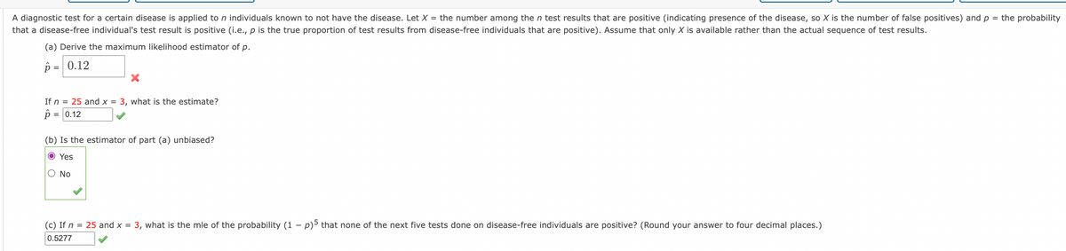 A diagnostic test for a certain disease is applied to n individuals known to not have the disease. Let X = the number among the n test results that are positive (indicating presence of the disease, so X is the number of false positives) and p = the probability
that a disease-free individual's test result is positive (i.e., p is the true proportion of test results from disease-free individuals that are positive). Assume that only X is available rather than the actual sequence of test results.
(a) Derive the maximum likelihood estimator of p.
p = 0.12
If n = 25 and x = 3, what is the estimate?
0.12
(b) Is the estimator of part (a) unbiased?
O Yes
O No
(c) If n = 25 and x = 3, what is the mle of the probability (1 –
p)5 that none of the next five tests done on disease-free individuals are positive? (Round your answer to four decimal places.)
0.5277

