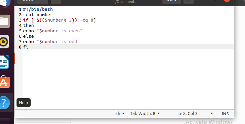 -/Documents
1 #!/bin/bash
2 real number
3 if [ $(($number% 2)) -eq 0]
4 then
5 echo "$number is even"
6 else
7 echo "$number is odd"
8 fi
Help
sh
Tab Width: 8
Ln 8, Col 3
INS
Activate Windows
