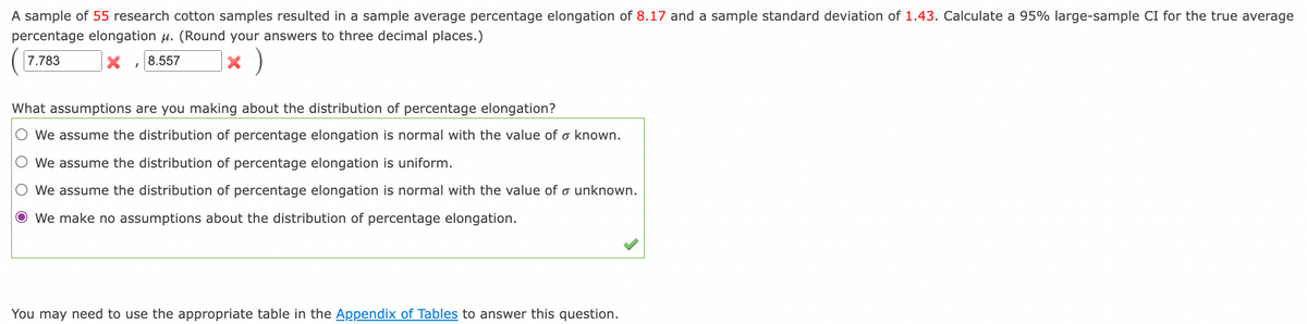 A sample of 55 research cotton samples resulted in a sample average percentage elongation of 8.17 and a sample standard deviation of 1.43. Calculate a 95% large-sample CI for the true average
percentage elongation u. (Round your answers to three decimal places.)
7.783
8.557
What assumptions are you making about the distribution of percentage elongation?
We assume the distribution of percentage elongation is normal with the value of o known.
We assume the distribution of percentage elongation is uniform.
We assume the distribution of percentage elongation is normal with the value of o unknown.
O We make no assumptions about the distribution of percentage elongation.
You may need to use the appropriate table in the Appendix of Tables to answer this question.
