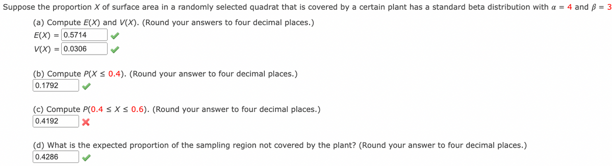 Suppose the proportion X of surface area in a randomly selected quadrat that is covered by a certain plant has a standard beta distribution with a = 4 and ß = 3
(a) Compute E(X) and V(X). (Round your answers to four decimal places.)
E(X) = 0.5714
V(X) = 0.0306
(b) Compute P(X < 0.4). (Round your answer to four decimal places.)
0.1792
(c) Compute P(0.4 < X < 0.6). (Round your answer to four decimal places.)
0.4192
(d) What is the expected proportion of the sampling region not covered by the plant? (Round your answer to four decimal places.)
0.4286
