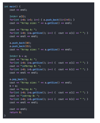 int main() {
cout << endl;
IntArr a{5};
for(int i=0; i<5; i++) { a.push_back((1+1)*5); }
cout « "Array size: " « a.getSize() « endl;
cout « "Array A: ";
for(int i=0; i<a.getSize(); i++) { cout << a[i] << " "; }
cout << endl « endl;
a. push_back(30);
a.push_back(35);
cout « "Array size: " « a.getSize() « endl;
<<
IntArr b = a;
cout <« "Array A: ";
for(int i=0; i<a.getSize(); i++) { cout <« a[i] << " "; }
cout << "\nPArray B: ";
for(int i=0; i<b.getSize(); i++) { cout « b[i] « " "; }
cout <« endl « endl;
a. pop_back();
cout <« "Array size: " <« a.getSize() <« endl;
b = a;
cout « "Array A: ";
for(int i=0; i<a.getSize(); i++)
cout <« ali] «" "; }
cout <« "\nArray B: ";
for(int i=0; i<b.getSize(); i++){ cout « b[i] « " "; }
cout « endl « endl;
cout << endl;
return 8;
