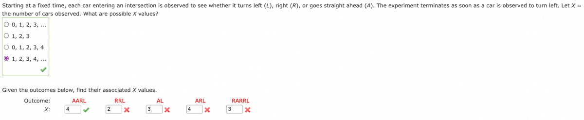 Starting at a fixed time, each car entering an intersection is observed to see whether it turns left (L), right (R), or goes straight ahead (A). The experiment terminates as soon as a car is observed to turn left. Let X =
the number of cars observed. What are possible X values?
О0, 1, 2, 3,
..
О 1, 2, 3
0, 1, 2, 3, 4
О 1, 2, 3, 4,
Given the outcomes below, find their associated X values.
Outcome:
AARL
RRL
AL
ARL
RARRL
X:
|4
2
3
4
3
