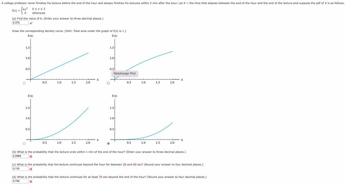 A college professor never finishes his lecture before the end of the hour and always finishes his lectures within 2 min after the hour. Let X = the time that elapses between the end of the hour and the end of the lecture and suppose the pdf of X is as follows.
Įkx?
0 < x < 2
f(x)
otherwise
(a) Find the value of k. (Enter your answer to three decimal places.)
0.375
Draw the corresponding density curve. [Hint: Total area under the graph of f(x) is 1.]
f(x)
f(x)
1.5
1.5
1.0
1.0
0.5
0.5
WebAssign Plot
0.5
1.0
1.5
2.0
0.5
1.0
1.5
2.0
f(x)
f(x)
1.5
1.5
1.0
1.0
0.5
0.5
X
0.5
1.0
1.5
2.0
0.5
1.0
1.5
2.0
(b) What is the probability that the lecture ends within 1 min of the end of the hour? (Enter your answer to three decimal places.)
0.2969
(c) What is the probability that the lecture continues beyond the hour for between 30 and 60 sec? (Round your answer to four decimal places.)
0.119
(d) What is the probability that the lecture continues for at least 75 sec beyond the end of the hour? (Round your answer to four decimal places.)
0.756
