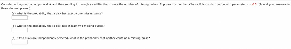 Consider writing onto a computer disk and then sending it through a certifier that counts the number of missing pulses. Suppose this number X has a Poisson distribution with parameter u
= 0.2. (Round your answers to
three decimal places.)
(a) What is the probability that a disk has exactly one missing pulse?
(b) What is the probability that a disk has at least two missing pulses?
(c) If two disks are independently selected, what is the probability that neither contains a missing pulse?
