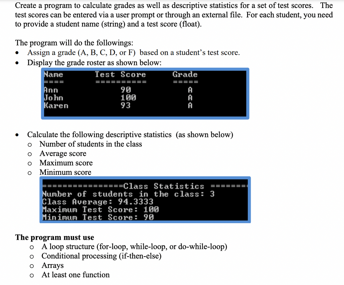 Create a program to calculate grades as well as descriptive statistics for a set of test scores. The
test scores can be entered via a user prompt or through an external file. For each student, you need
to provide a student name (string) and a test score (float).
The program will do the followings:
Assign a grade (A, B, C, D, or F) based on a student's test score.
Display the grade roster as shown below:
Name
Test Score
Grade
====
==
!==
====
=====
Ann
John
Кaren
90
100
93
A
A
A
Calculate the following descriptive statistics (as shown below)
Number of students in the class
o Average score
Maximum score
Minimum score
======Class Statistics ===:
Number of students in the class: 3
Class Average: 94.3333
Maximum Test Score: 100
Minimum Test Score: 90
The program must use
A loop structure (for-loop, while-loop, or do-while-loop)
Conditional processing (if-then-else)
о Arrays
At least one function
оо
