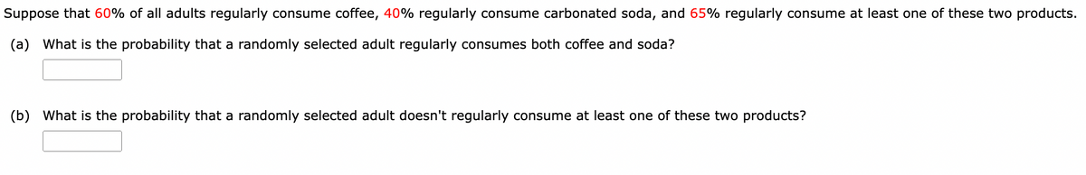 Suppose that 60% of all adults regularly consume coffee, 40% regularly consume carbonated soda, and 65% regularly consume at least one of these two products.
(a) What is the probability that a randomly selected adult regularly consumes both coffee and soda?
(b) What is the probability that a randomly selected adult doesn't regularly consume at least one of these two products?
