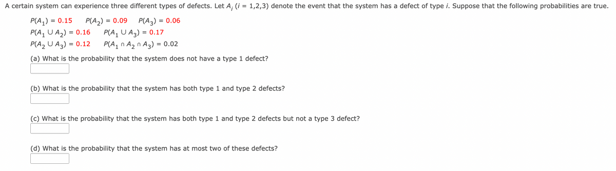 A certain system can experience three different types of defects. Let A, (i = 1,2,3) denote the event that the system has a defect of type i. Suppose that the following probabilities are true.
P(A,) =
P(A, U A2) = 0.16
P(A2 U A3) = 0.12
= 0.15
P(A2)
= 0.09
P(A3)
= 0.06
P(A, U A3) = 0.17
P(A1 n Az n A3) = 0.02
(a) What is the probability that the system does not have a type 1 defect?
(b) What is the probability that the system has both type 1 and type 2 defects?
(c) What is the probability that the system has both type 1 and type 2 defects but not a type 3 defect?
(d) What is the probability that the system has at most two of these defects?
