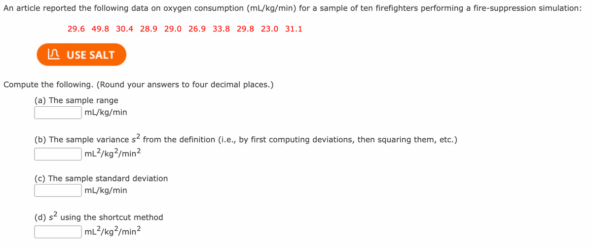 An article reported the following data on oxygen consumption (mL/kg/min) for a sample of ten firefighters performing a fire-suppression simulation:
29.6 49.8 30.4 28.9 29.0 26.9 33.8 29.8 23.0 31.1
In USE SALT
Compute the following. (Round your answers to four decimal places.)
(a) The sample range
mL/kg/min
(b) The sample variance s from the definition (i.e., by first computing deviations, then squaring them, etc.)
|mL?/kg?/min2
(c) The sample standard deviation
mL/kg/min
(d) s using the shortcut method
ml?/kg?/min?
