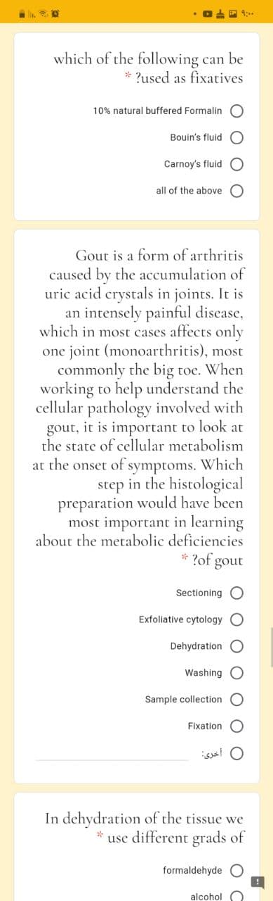 9:00
which of the following can be
* ?used as fixatives
10% natural buffered Formalin
Bouin's fluid
Carnoy's fluid
all of the above
Gout is a form of arthritis
caused by the accumulation of
uric acid crystals in joints. It is
an intensely painful disease,
which in most cases affects only
one joint (monoarthritis), most
commonly the big toe. When
working to help understand the
cellular pathology involved with
gout, it is important to look at
the state of cellular metabolism
at the onset of symptoms. Which
step in the histological
preparation would have been
most important in learning
about the metabolic deficiencies
* ?of
gout
Sectioning
Exfoliative cytology
Dehydration
Washing O
Sample collection
Fixation
In dehydration of the tissue we
use different grads of
formaldehyde
alcohol
